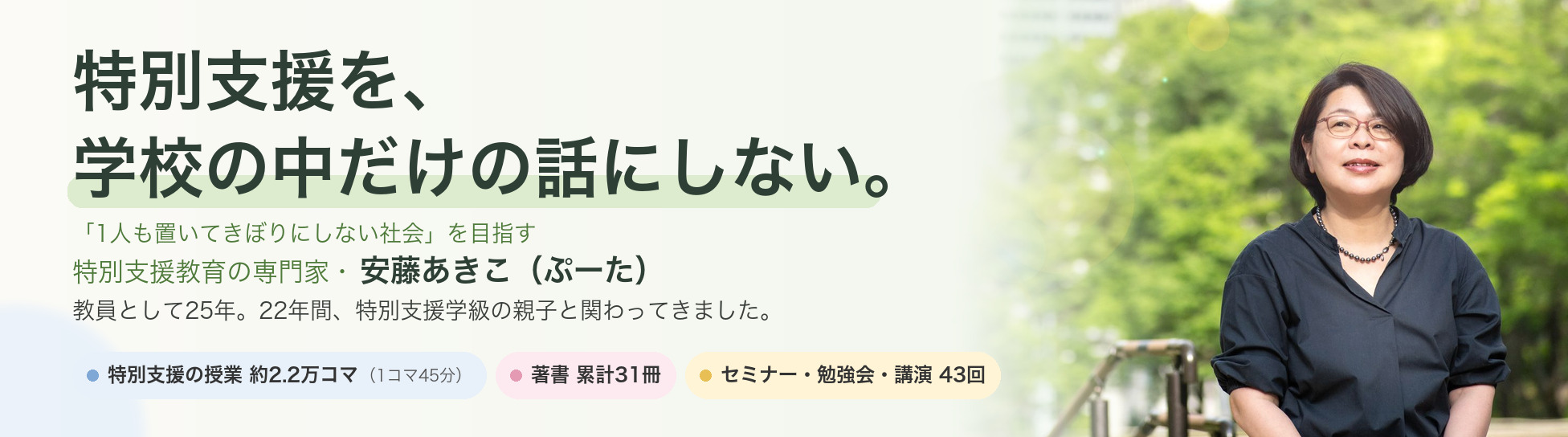 特別支援を、学校の中だけの話にしない。「1人も置いてきぼりにしない社会」を目指す 特別支援教育の専門家・安藤あきこ（ぷーた）。教員として25年。22年間、特別支援学級の親子と関わってきました。特別支援の授業 約2.2万コマ（1コマ45分）／著書 累計31冊／セミナー・勉強会・講演 43回